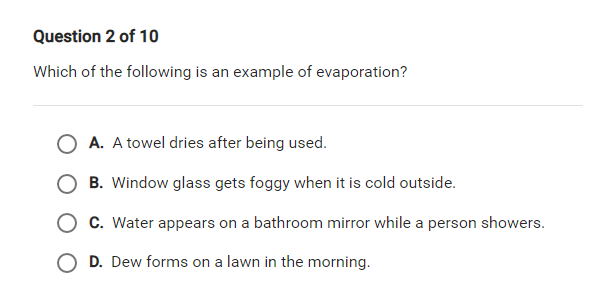 Question 2 of 10
Which of the following is an example of evaporation?
A. A towel dries after being used.
B. Window glass gets foggy when it is cold outside.
O C. Water appears on a bathroom mirror while a person showers.
D. Dew forms on a lawn in the morning.
