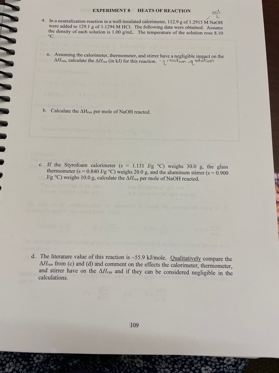 EXPERIMENT 8
HEATS OF REACTION
4. In a neutralization reaction in a well-insulated calorimeter, 112.9 g of 1.2915 M NAOH
were added to 129.1 g of 1.1294 M HCI. The following data were obtained. Assume
the density of each solution is 1.00 g/mL. The temperature of the solution rose 8.10
°C.
a. Assuming the calorimeter, thermometer, and stirrer have a negligible impact on the
AHren, calculate the AHpen (in kJ) for this reaction.
g raction =9 ion
b. Calculate the AHrxn per mole of NaOH reacted.
c. If the Styrofoam calorimeter (s = 1.131 J/g °C) weighs 30.0 g, the glass
thermometer (s = 0.840 J/g °C) weighs 20.0 g, and the aluminum stirrer (s = 0.900
J/g °C) weighs 10.0 g, calculate the AHrxn per mole of NaOH reacted.
conver to
d. The literature value of this reaction is -55.9 kJ/mole. Qualitatively compare the
AHrxn from (c) and (d) and comment on the effects the calorimeter, thermometer,
and stirrer have on the AHrxn and if they can be considered negligible in the
calculations.
109
