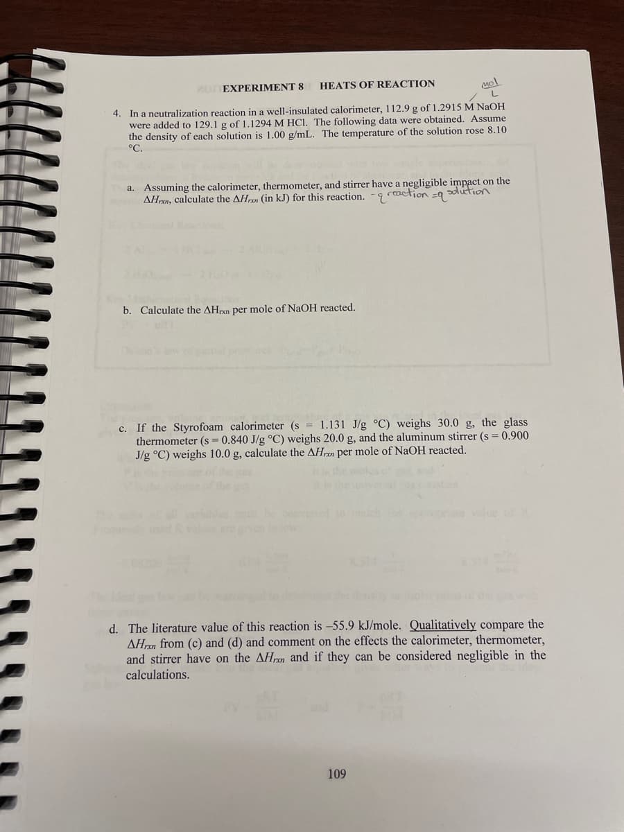 EXPERIMENT 8
HEATS OF REACTION
Mol
4. In a neutralization reaction in a well-insulated calorimeter, 112.9 g of 1.2915 M NAOH
were added to 129.1 g of 1.1294 M HCI. The following data were obtained. Assume
the density of each solution is 1.00 g/mL. The temperature of the solution rose 8.10
°C.
a. Assuming the calorimeter, thermometer, and stirrer have a negligible impact on the
AHren, calculate the AHren (in kJ) for this reaction. -9
raction =9
solution
b. Calculate the AHrxn per mole of NaOH reacted.
c. If the Styrofoam calorimeter (s = 1.131 J/g °C) weighs 30.0 g, the glass
thermometer (s = 0.840 J/g °C) weighs 20.0 g, and the aluminum stirrer (s = 0.900
J/g °C) weighs 10.0 g, calculate the AHren per mole of NaOH reacted.
of dhe ga
stan
be conveed 1o ch prte value of R
helow
d. The literature value of this reaction is -55.9 kJ/mole. Qualitatively compare the
AHren from (c) and (d) and comment on the effects the calorimeter, thermometer,
and stirrer have on the AHrxn and if they can be considered negligible in the
calculations.
109
