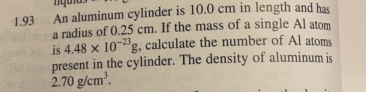 An aluminum cylinder is 10.0 cm in length and has
a radius of 0.25 cm. If the mass of a single Al atom
is 4.48 x 10g, calculate the number of Al atoms
present in the cylinder. The density of aluminum is
2.70 g/cm.
1.93
-23
