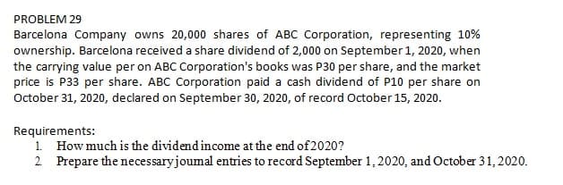 PROBLEM 29
Barcelona Company owns 20,000 shares of ABC Corporation, representing 10%
ownership. Barcelona received a share dividend of 2,000 on September 1, 2020, when
the carrying value per on ABC Corporation's books was P30 per share, and the market
price is P33 per share. ABC Corporation paid a cash dividend of P10 per share on
October 31, 2020, declared on September 30, 2020, of record October 15, 2020.
Requirements:
1. How much is the dividend income at the end of 2020?
2. Prepare the necessaryjoumal entries to record September 1,2020, and October 31, 2020.
