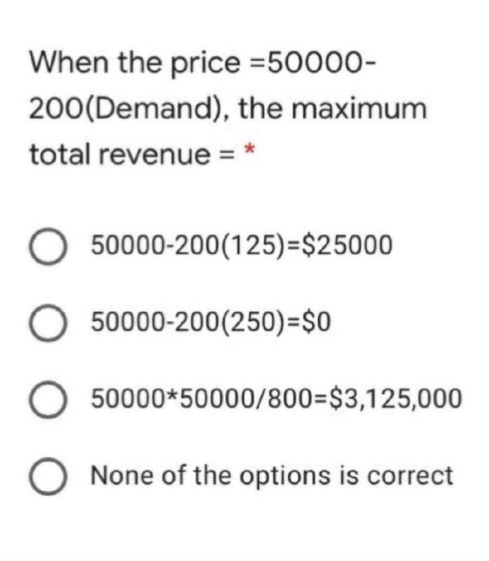 When the price =50000-
200(Demand), the maximum
total revenue =
50000-200(125)=$25000
O 50000-200(250)=$0
50000*50000/800=$3,125,000
O None of the options is correct
O O O O
