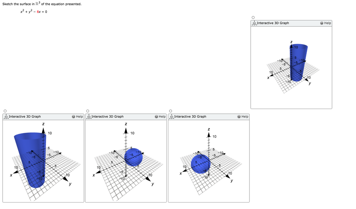 Sketch the surface in R° of the equation presented.
3
x2 + y
- 8x = 0
Interactive 3D Graph
Help
10
-51
10
10
Interactive 3D Graph
Help
Interactive 3D Graph
Help
Interactive 3D Graph
Help
10
10
10
5.
-10
10
10
10
10
-5
10
10
10
10
y
y

