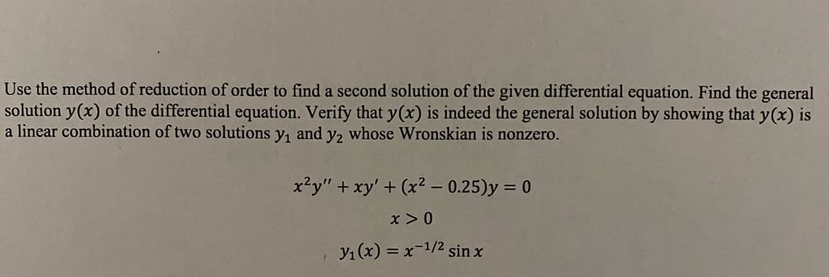 Use the method of reduction of order to find a second solution of the given differential equation. Find the general
solution y(x) of the differential equation. Verify that y(x) is indeed the general solution by showing that y(x) is
a linear combination of two solutions y₁ and y2 whose Wronskian is nonzero.
x²y" + xy' + (x² - 0.25)y = 0
x > 0
y₁(x) = x-1/² sin x