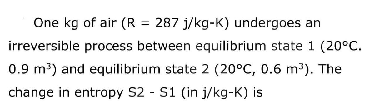 One kg of air (R = 287 j/kg-K) undergoes an
irreversible process between equilibrium state 1 (20°C.
0.9 m³) and equilibrium state 2 (20°C, 0.6 m³). The
change in entropy S2 - S1 (in j/kg-K) is
