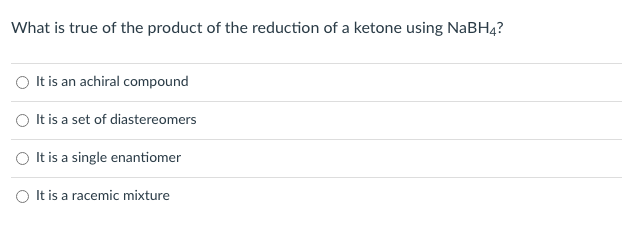 What is true of the product of the reduction of a ketone using NaBH4?
O Itis an achiral compound
It is a set of diastereomers
O It is a single enantiomer
O It is a racemic mixture
