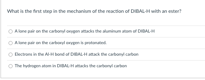 What is the first step in the mechanism of the reaction of DIBAL-H with an ester?
O A lone pair on the carbonyl oxygen attacks the aluminum atom of DIBAL-H
A lone pair on the carboxyl oxygen is protonated.
Electrons in the AlI-H bond of DIBAL-H attack the carbonyl carbon
O The hydrogen atom in DIBAL-H attacks the carbonyl carbon
