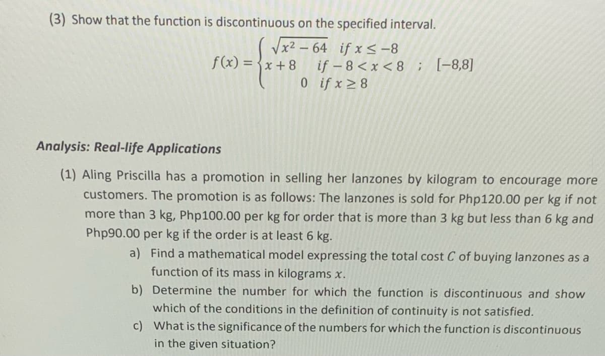 (3) Show that the function is discontinuous on the specified interval.
Vx2 – 64 if x < -8
if – 8 < x < 8; [-8,8]
0if x 8
f(x) = {x + 8
Analysis: Real-life Applications
(1) Aling Priscilla has a promotion in selling her lanzones by kilogram to encourage more
customers. The promotion is as follows: The lanzones is sold for Php120.00 per kg if not
more than 3 kg, Php100.00 per kg for order that is more than 3 kg but less than 6 kg and
Php90.00 per kg if the order is at least 6 kg.
a) Find a mathematical model expressing the total cost C of buying lanzones as a
function of its mass in kilograms x.
b) Determine the number for which the function is discontinuous and show
which of the conditions in the definition of continuity is not satisfied.
c) What is the significance of the numbers for which the function is discontinuous
in the given situation?
