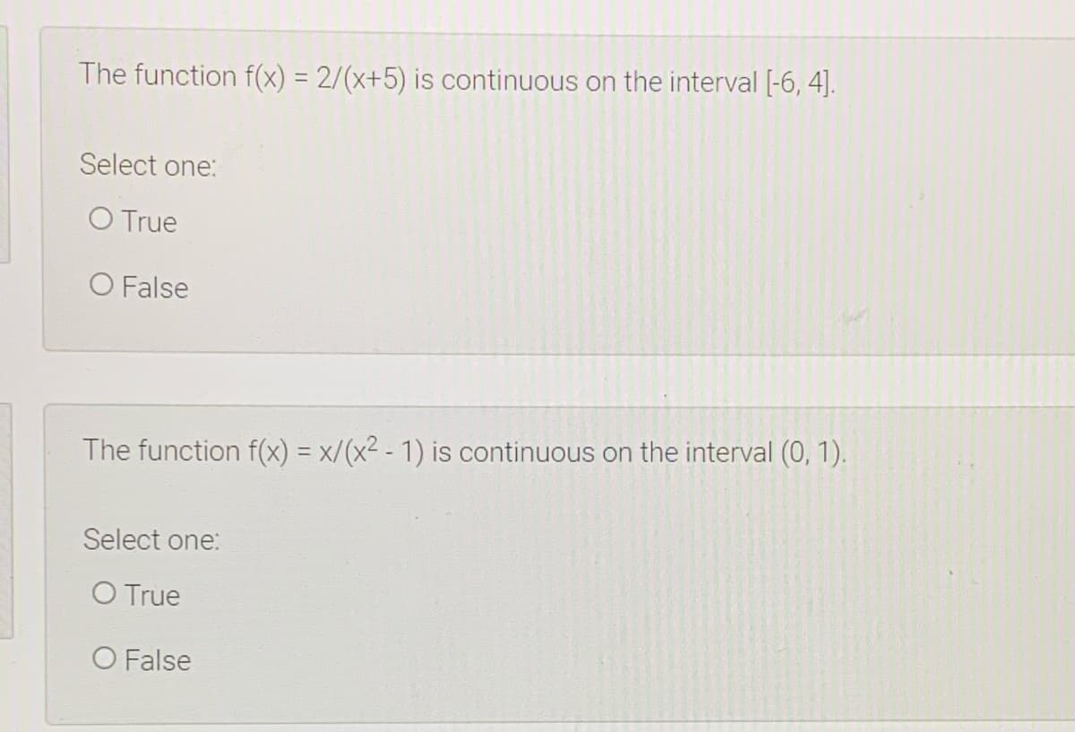 The function f(x) = 2/(x+5) is continuous on the interval [-6, 4].
%3D
Select one:
O True
O False
The function f(x) = x/(x² - 1) is continuous on the interval (0, 1).
%3D
Select one:
O True
O False
