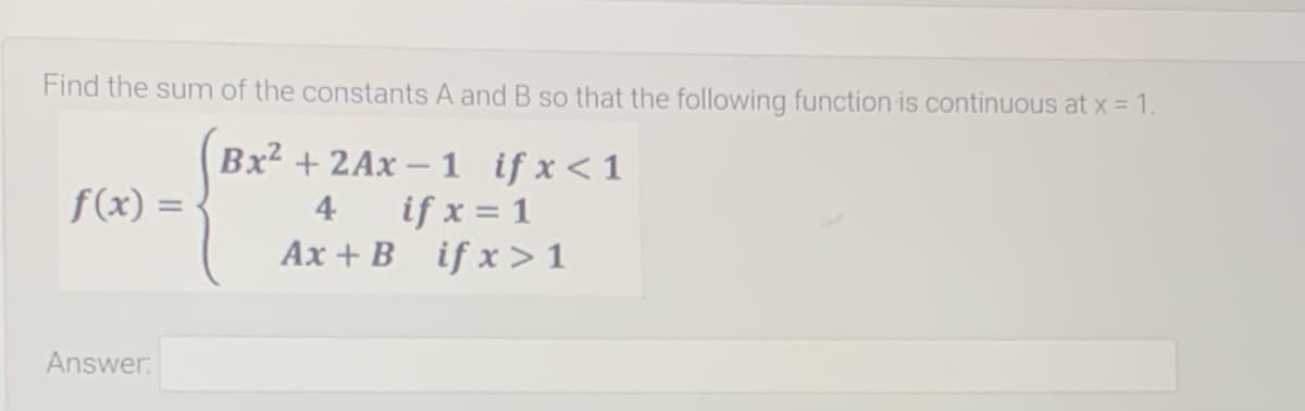 Find the sum of the constants A and B so that the following function is continuous at x = 1.
Bx2 + 2Ax – 1 if x<1
f(x) =
if x = 1
Ax + B if x>1
4
Answer:
