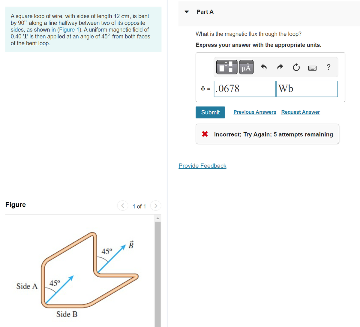 A square loop of wire, with sides of length 12 cm, is bent
by 90° along a line halfway between two of its opposite
sides, as shown in (Figure 1). A uniform magnetic field of
0.40 T is then applied at an angle of 45° from both faces
of the bent loop.
Figure
Side A
45°
Side B
45°
<
1 of 1
B
Part A
What is the magnetic flux through the loop?
Express your answer with the appropriate units.
Þ=.0678
Submit
μA
Provide Feedback
Wb
Previous Answers Request Answer
?
X Incorrect; Try Again; 5 attempts remaining