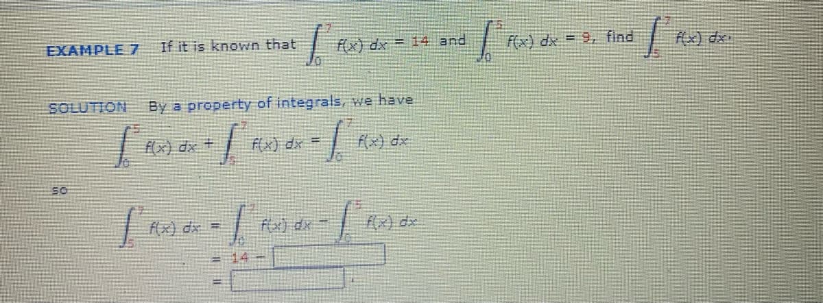 EXAMPLE7
If it is known that
F(x) dx = 14 and
f(x) dx - 9, find
Rx) dx
SOLUTION
By a property of integrals, we have
x) dx +
F(x) dx =
fx) dx
so
FX) dx =
fx) dx
f(x) dx
= 14-
