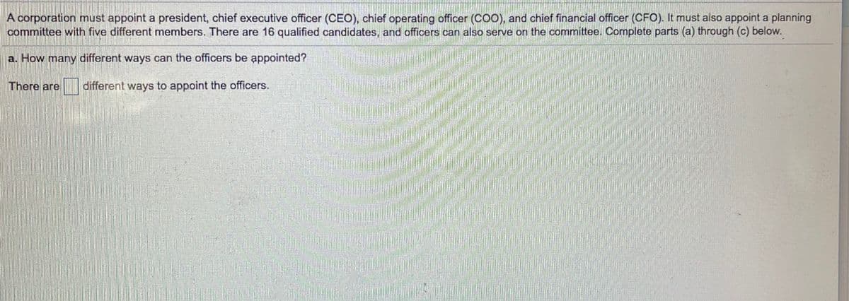 A corporation must appoint a president, chief executive officer (CEO), chief operating officer (COO), and chief financial officer (CFO). It must aiso appoint a planning
committee with five different members. There are 16 qualified candidates, and officers can also serve on the committee. Complete parts (a) through (c) below.
a. How many different ways can the officers be appointed?
There are
different ways to appoint the officers.
