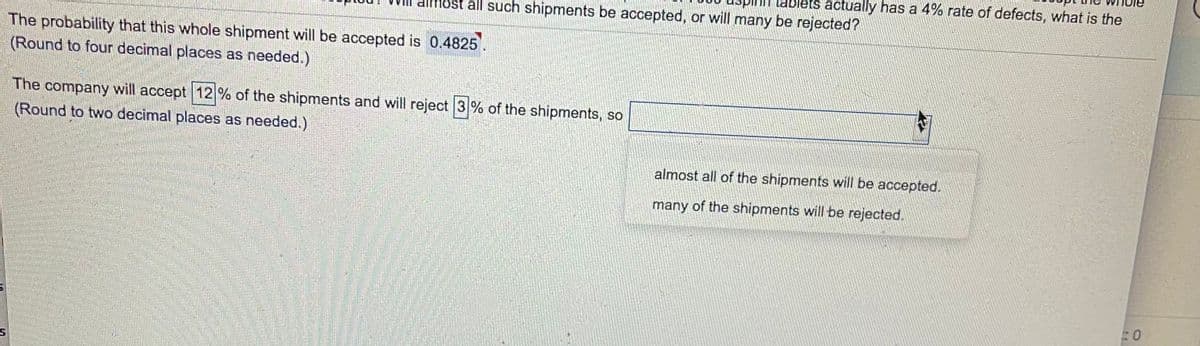 ablets actually has a 4% rate of defects, what is the
all such shipments be accepted, or will many be rejected?
The probability that this whole shipment will be accepted is 0.4825
(Round to four decimal places as needed.)
The company will accept 12 % of the shipments and will reject 3% of the shipments, so
(Round to two decimal places as needed.)
almost all of the shipments will be accepted.
many of the shipments will be rejected.
