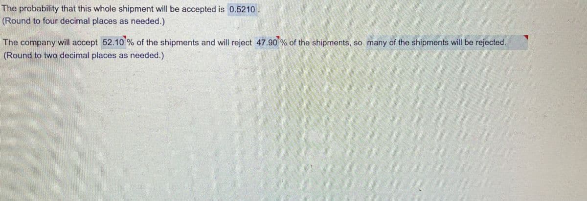 The probability that this whole shipment will be accepted is 0.5210.
(Round to four decimal places as needed.)
The company will accept 52.10 % of the shipments and will reject 47.90 % of the shipments, so many of the shipments will be rejected,
(Round to two decimal places as needed.)
