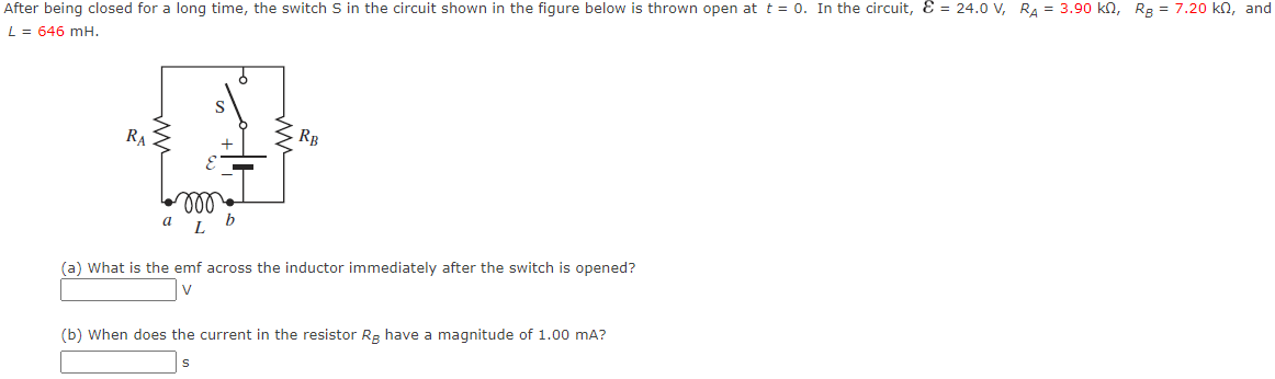 After being closed for a long time, the switch S in the circuit shown in the figure below is thrown open at t = 0. In the circuit, & = 24.0 V, RA= 3.90 kn, RB = 7.20 kn, and
L = 646 mH.
RA
E
RB
(a) What is the emf across the inductor immediately after the switch is opened?
V
(b) When does the current in the resistor Rg have a magnitude of 1.00 mA?