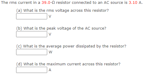 The rms current in a 39.0-02 resistor connected to an AC source is 3.10 A.
(a) What is the rms voltage across this resistor?
(b) What is the peak voltage of the AC source?
v
(c) What is the average power dissipated by the resistor?
W
(d) What is the maximum current across this resistor?
A