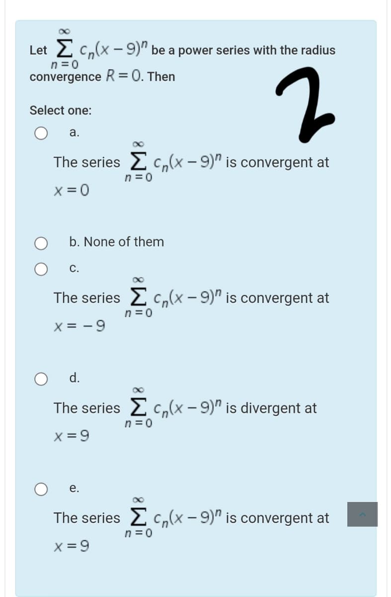 Let 2 c,(x - 9)" be a power series with the radius
n =0
convergence R= 0. Then
Select one:
а.
The series 2 c,(x - 9)" is convergent at
n = 0
X = 0
b. None of them
С.
The series c,(x - 9)" is convergent at
n = 0
X = - 9
d.
The series E c,(x - 9)" is divergent at
n =0
X = 9
е.
The series E c,(x – 9)" is convergent at
n = 0
X = 9
