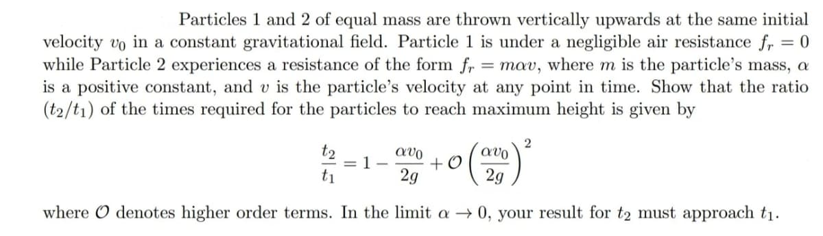 Particles 1 and 2 of equal mass are thrown vertically upwards at the same initial
velocity vo in a constant gravitational field. Particle 1 is under a negligible air resistance fr = 0
while Particle 2 experiences a resistance of the form fr = mav, where m is the particle's mass, a
is a positive constant, and v is the particle's velocity at any point in time. Show that the ratio
(t2/t1) of the times required for the particles to reach maximum height is given by
t2
avo
= 1-
+ O
t1
2g
2g
where O denotes higher order terms. In the limit a → 0, your result for t2 must approach t1.
