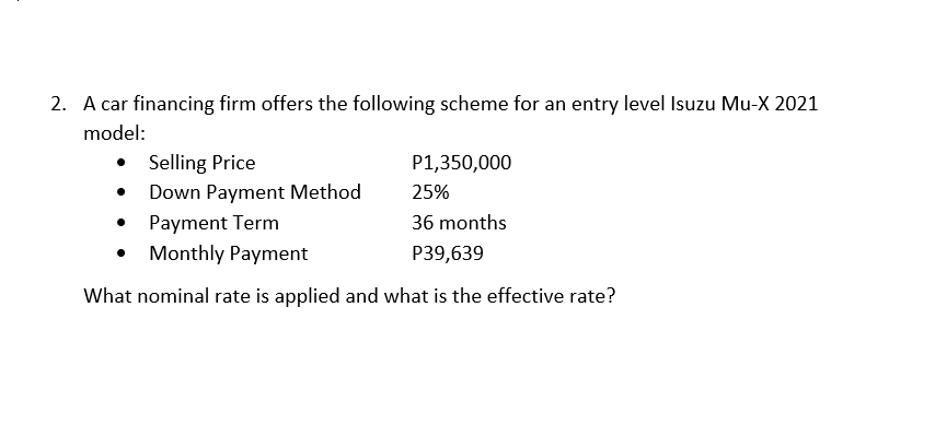 2. A car financing firm offers the following scheme for an entry level Isuzu Mu-X 2021
model:
• Selling Price
Down Payment Method
P1,350,000
25%
Payment Term
36 months
Monthly Payment
P39,639
What nominal rate is applied and what is the effective rate?
