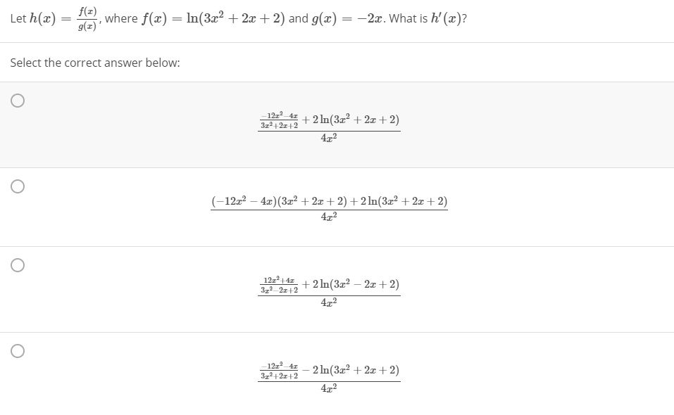 f(x)
Let h(x) :
g(z)'
, where f(x) = In(3x2 + 2x + 2) and g(x) = -2x. What is h' (x)?
%3D
Select the correct answer below:
12z 4z
3z2+2z+2
+2 In(3a? + 2x + 2)
4x2
-12a? – 4x)(3x² + 2æ + 2) +2 ln(3x² + 2æ + 2)
422
12z14z
3,2 2z+2
+2 In(3x² – 2x + 2)
4x2
12z² 4z - 2 In(3z2 + 2x + 2)
3,2+2z+2
4x2
