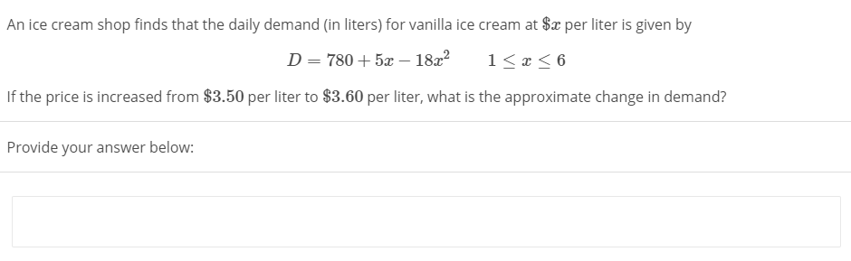 An ice cream shop finds that the daily demand (in liters) for vanilla ice cream at $x per liter is given by
D = 780 + 5x – 182?
1< x < 6
If the price is increased from $3.50 per liter to $3.60 per liter, what is the approximate change in demand?
Provide your answer below:

