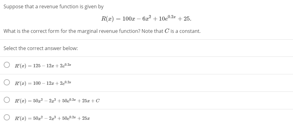 Suppose that a revenue function is given by
R(x) = 100x – 6x² + 10e0.2z + 25.
What is the correct form for the marginal revenue function? Note that C is a constant.
Select the correct answer below:
O R'(x) = 125 – 12z + 2e0.2=
%3D
O R'(x) = 100 – 12x + 2e0.2z
%3D
O R'(x) = 50² – 2³ + 50e0.2z + 25x +C
R'(x) = 50x? – 2x³ + 50e0.2z + 25x
-
