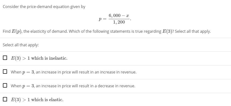 Consider the price-demand equation given by
6, 000 – x
p =
1, 200
Find E (p), the elasticity of demand. Which of the following statements is true regarding E(3)? Select all that apply.
Select all that apply:
E(3) > 1 which is inelastic.
When p = 3, an increase in price will result in an increase in revenue.
O When p = 3, an increase in price will result in a decrease in revenue.
O E(3) > 1 which is elastic.
