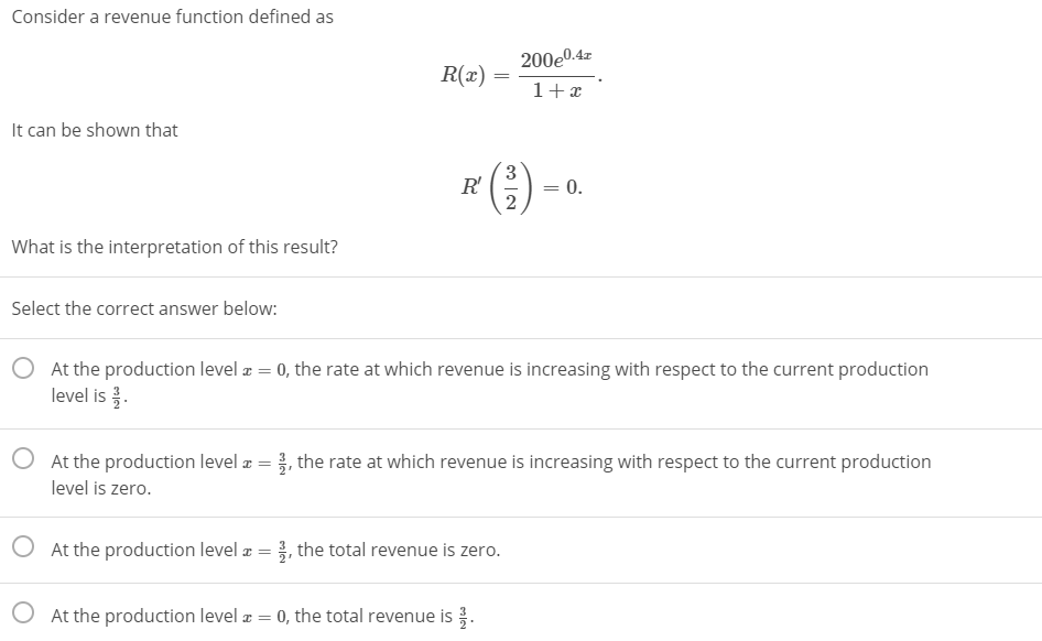 Consider a revenue function defined as
200e0.4z
R(x)
1+x
It can be shown that
3.
R'
= 0.
What is the interpretation of this result?
Select the correct answer below:
At the production level æ = 0, the rate at which revenue is increasing with respect to the current production
level is .
O At the production level æ = }, the rate at which revenue is increasing with respect to the current production
level is zero.
O At the production level z = }, the total revenue is zero.
At the production level a = 0, the total revenue is .
