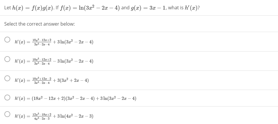Let h(x) = f(x)g(x). If f(x) = ln(3x² – 2x – 4) and g(æ) =
3x – 1, what is h'(x)?
-
Select the correct answer below:
k' (z) =
18,2-12z+2
3z2-2z-4
+3In(32? – 2x – 4)
18z-12z+2
h'(x) =
3 In(32 – 2x – 4)
3z2-21-4
h' (x) =
18z+12z 2
3z2-2z-4
+ 3(32? + 2x – 4)
|
O h'(x) = (18z² – 12x + 2)(3z² – 2æ – 4) + 3 In(3x² – 2x – 4)
h'(x) =
12z2-18z+2
41-2z-3
+3 In(4x² – 2x – 3)
