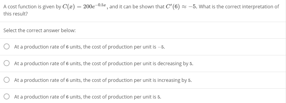 A cost function is given by C(x) = 200e-0.5z, and it can be shown that C" (6) × –5. What is the correct interpretation of
this result?
Select the correct answer below:
O At a production rate of 6 units, the cost of production per unit is –5.
O At a production rate of 6 units, the cost of production per unit is decreasing by 5.
O At a production rate of 6 units, the cost of production per unit is increasing by 5.
O At a production rate of 6 units, the cost of production per unit is 5.
