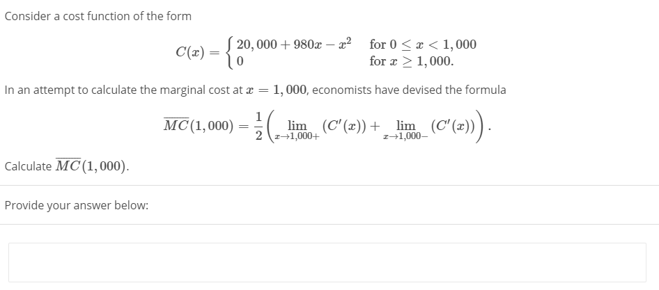 Consider a cost function of the form
20, 000 + 980x - x² for 0 < x < 1,000
for x > 1,000.
C(x) =
In an attempt to calculate the marginal cost at æ = 1, 000, economists have devised the formula
1
MС(1,000)
lim (C'(z)) +_ lim (C (2))).
2 z+1,000+
=
z+1,000–
Calculate MC (1,000).
Provide your answer below:
