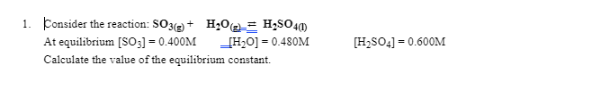 1. Consider the reaction: SO3(e) + H,0@= H2SO41)
At equilibrium [SOO3] = 0.400M
[H20] = 0.480M
[H,SO4] = 0.600M
Calculate the value of the equilibrium constant.
