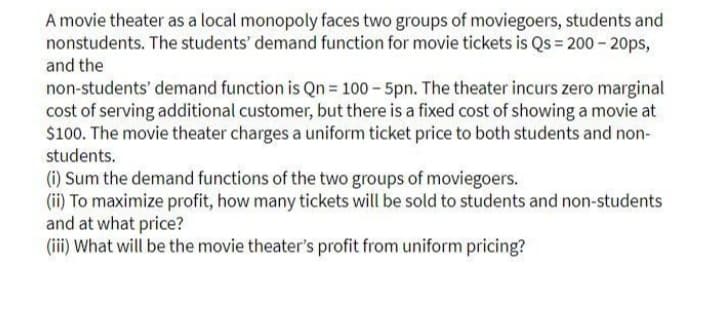 A movie theater as a local monopoly faces two groups of moviegoers, students and
nonstudents. The students' demand function for movie tickets is Qs = 200 - 20ps,
and the
non-students' demand function is Qn = 100 – 5pn. The theater incurs zero marginal
cost of serving additional customer, but there is a fixed cost of showing a movie at
$100. The movie theater charges a uniform ticket price to both students and non-
students.
(i) Sum the demand functions of the two groups of moviegoers.
(ii) To maximize profit, how many tickets will be sold to students and non-students
and at what price?
(iii) What will be the movie theater's profit from uniform pricing?
