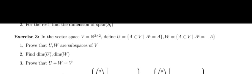 2. For the rest, find the dimension of span(S,)
Exercise 3: In the vector space V = R²×2, define U = {A e V | At = A}, W = {A e V | A' = – A}
1. Prove that U, W are subspaces of V
2. Find dim(U), dim(W)
3. Prove that U + W = V
