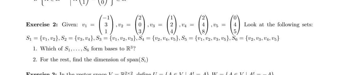 Exercise 2: Given: v₁ =
·()--0--0--0--0
3 , = 0,03 = 2
, = 4,05 =
1
S₁ = {V₁, V₂), S₂ = {V3, V4}, S3 = {V₁, V2, V3), S4 = (v2, 04, 05), S5 = {V₁, V2, U3, U5), S6 = {U2, U3, U4, V5}
1. Which of S₁,..., S6 form bases to R³?
2. For the rest, find the dimension of span(S₂)
Exercise 3. In the vector space V - 2x2 define II JAG VI At 11 W
JACVI At
41
Look at the following sets: