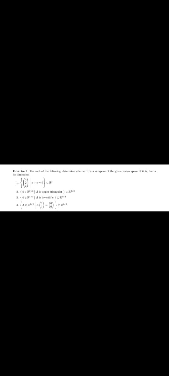 Exercise 1: For each of the following, determine whether it is a subspace of the given vector space, if it is, find a
its dimensign
1.
CR
2. {A €R2X2 | A is upper triangular } C R2x2
3. {A€Ra | A is invertible } C R3x3
4.
