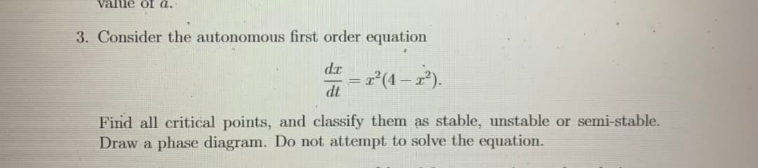 value of a.
3. Consider the autonomous first order equation
d.r
= r²(4 – x²).
dt
Find all critical points, and classify them as stable, unstable or semi-stable.
Draw a phase diagram. Do not attempt to solve the equation.
