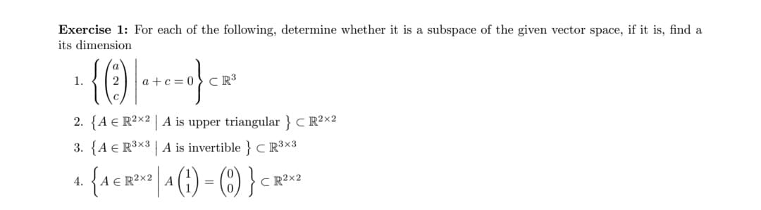 Exercise 1: For each of the following, determine whether it is a subspace of the given vector space, if it is, find a
its dimension
{0)-
1.
a +c= 0
CR3
2. {A € R²x2 | A is upper triangular } C R²×2
3. {A € R³x3 | A is invertible } c R³×3
{1 R? | (1) - () } <
4.
ER²×2
A
CR2×2
