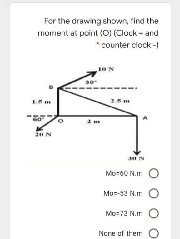 For the drawing shown, find the
moment at point (O) (Clock + and
counter clock-)
10 N
30
1.5 m
2.5 m
60
2 m
20 N
30 N
Mo=60 N.m
Mo=-53 N.m O
Mo=73 N.m
None of them

