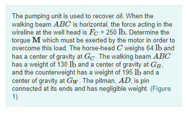 The pumping unit is used to recover oil. When the
walking beam ABC is horizontal, the force acting in the
wireline at the well head is Fc = 250 lb. Determine the
torque M which must be exerted by the motor in order to
overcome this load. The horse-head C weighs 64 lb and
has a center of gravity at Gc. The walking beam ABC
has a weight of 130 Ib and a center of gravity at GB.
and the counterweight has a weight of 195 lb and a
center of gravity at Gw. The pitman, AD, is pin
connected at its ends and has negligible weight. (Figure
1)
