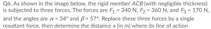 Q6. As shown in the image below, the rigid member ACB (with negligible thickness)
is subjected to three forces. The forces are F1 = 340 N, F2 = 360 N, and F3 = 170 N,
and the angles are a = 34° and ß = 57°. Replace these three forces by a single
resultant force, then determine the distance x (in m) where its line of action
