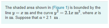 The shaded area shown in (Figure 1) is bounded by the
line y = x m and the curve y? = 2.1x m?, where a is
in m. Suppose that a = 2.1 m.
