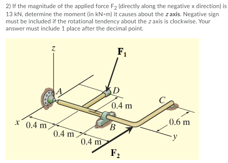 2) If the magnitude of the applied force F2 (directly along the negative x direction) is
13 kN, determine the moment (in kN-m) it causes about the z axis. Negative sign
must be included if the rotational tendency about the z axis is clockwise. Your
answer must include 1 place after the decimal point.
F1
D
0.4 m
0.6 m
x 0.4 m
В
0.4 m
0.4 m
F2
