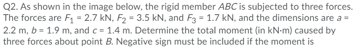 Q2. As shown in the image below, the rigid member ABC is subjected to three forces.
The forces are F1 = 2.7 kN, F2 = 3.5 kN, and F3 = 1.7 kN, and the dimensions are a =
2.2 m, b = 1.9 m, and c = 1.4 m. Determine the total moment (in kN•m) caused by
three forces about point B. Negative sign must be included if the moment is
