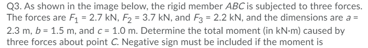 Q3. As shown in the image below, the rigid member ABC is subjected to three forces.
The forces are F1 = 2.7 kN, F2 = 3.7 kN, and F3 = 2.2 kN, and the dimensions are a =
2.3 m, b = 1.5 m, and c = 1.0 m. Determine the total moment (in kN•m) caused by
three forces about point C. Negative sign must be included if the moment is
