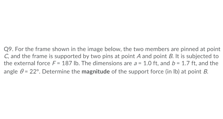 Q9. For the frame shown in the image below, the two members are pinned at point
C, and the frame is supported by two pins at point A and point B. It is subjected to
the external force F= 187 lb. The dimensions are a = 1.0 ft, and b = 1.7 ft, and the
angle 0 = 22°. Determine the magnitude of the support force (in Ib) at point B.
