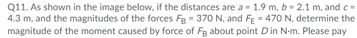Q11. As shown in the image below, if the distances are a = 1.9 m, b = 2.1 m, and c =
4.3 m, and the magnitudes of the forces Fg = 370 N, and FE = 470 N, determine the
magnitude of the moment caused by force of Fg about point Din N•m. Please pay
