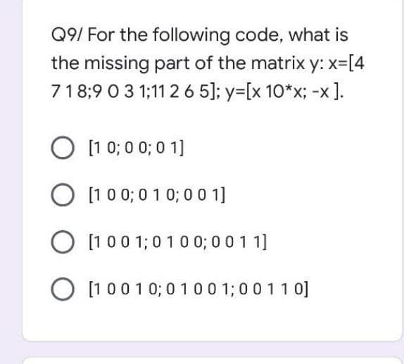 Q9/ For the following code, what is
the missing part of the matrix y: x=[4
718:9 0 3 1;11 26 5]; y=[x 10*x; -x].
O [1 0; 0 0; 0 1]
O [1 00; 0 1 0; 0 0 1]
O [1 00 1;0 10 0; 0 0 1 1]
O [1 001 0; 0 100 1;0011 0]
