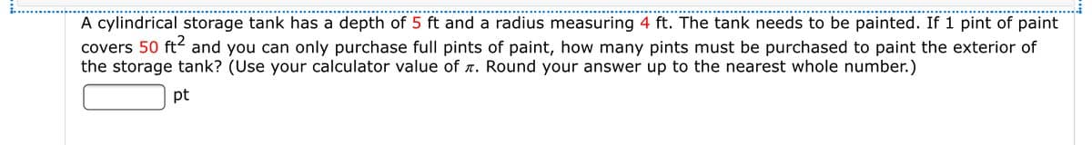 A cylindrical storage tank has a depth of 5 ft and a radius measuring 4 ft. The tank needs to be painted. If 1 pint of paint
covers 50 ft- and you can only purchase full pints of paint, how many pints must be purchased to paint the exterior of
the storage tank? (Use your calculator value of r. Round your answer up to the nearest whole number.)
pt
